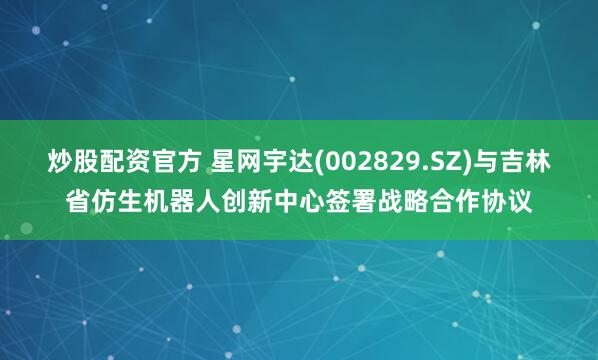 炒股配资官方 星网宇达(002829.SZ)与吉林省仿生机器人创新中心签署战略合作协议