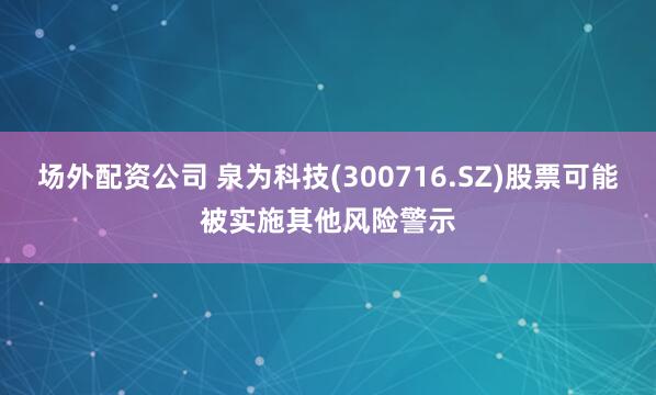 场外配资公司 泉为科技(300716.SZ)股票可能被实施其他风险警示