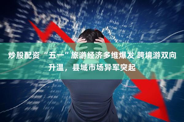 炒股配资 “五一”旅游经济多维爆发 跨境游双向升温，县域市场异军突起