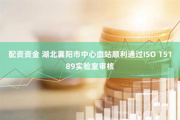配资资金 湖北襄阳市中心血站顺利通过ISO 15189实验室审核