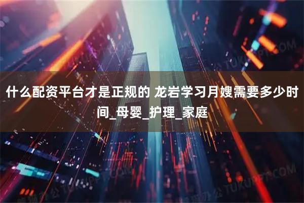 什么配资平台才是正规的 龙岩学习月嫂需要多少时间_母婴_护理_家庭