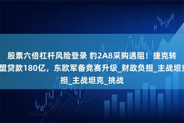 股票六倍杠杆风险登录 豹2A8采购遇阻！捷克转身向欧盟贷款180亿，东欧军备竞赛升级_财政负担_主战坦克_挑战