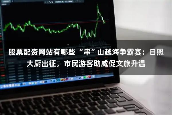 股票配资网站有哪些 “串”山越海争霸赛：日照大厨出征，市民游客助威促文旅升温