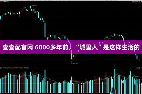 查查配官网 6000多年前，“城里人”是这样生活的