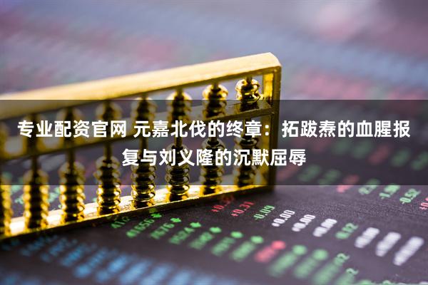 专业配资官网 元嘉北伐的终章：拓跋焘的血腥报复与刘义隆的沉默屈辱