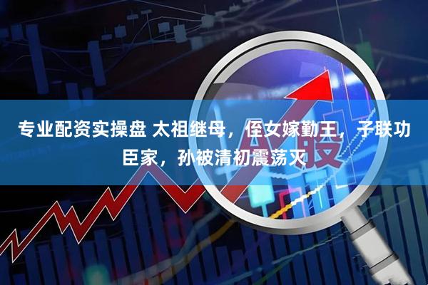 专业配资实操盘 太祖继母，侄女嫁勤王，子联功臣家，孙被清初震荡灭