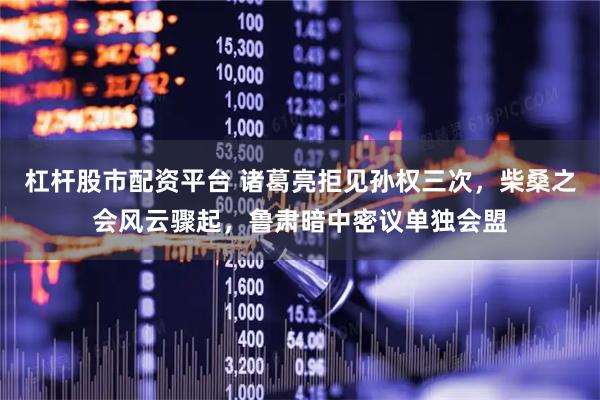杠杆股市配资平台 诸葛亮拒见孙权三次，柴桑之会风云骤起，鲁肃暗中密议单独会盟