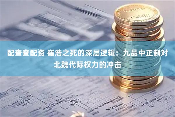 配查查配资 崔浩之死的深层逻辑：九品中正制对北魏代际权力的冲击
