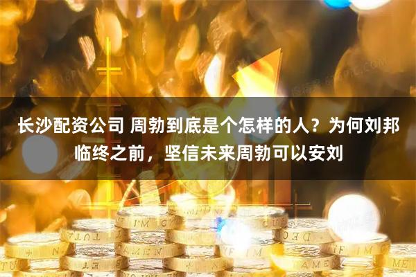 长沙配资公司 周勃到底是个怎样的人？为何刘邦临终之前，坚信未来周勃可以安刘